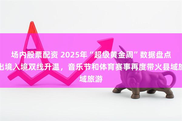 场内股票配资 2025年“超级黄金周”数据盘点:出境入境双线升温,音乐节和体育赛事再度带火县域旅游