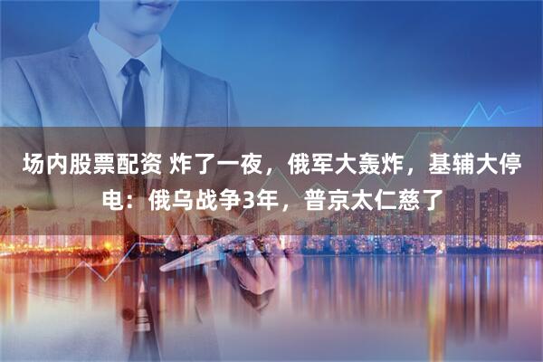 场内股票配资 炸了一夜,俄军大轰炸,基辅大停电:俄乌战争3年,普京太仁慈了