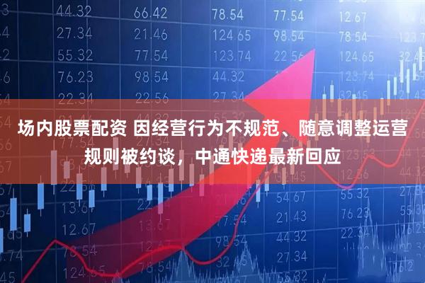场内股票配资 因经营行为不规范、随意调整运营规则被约谈,中通快递最新回应
