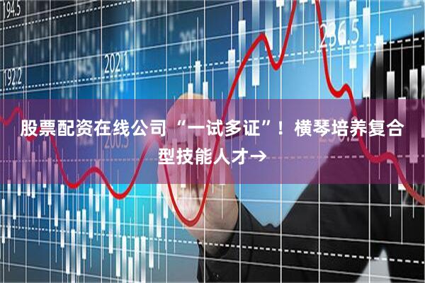 股票配资在线公司 “一试多证”！横琴培养复合型技能人才→