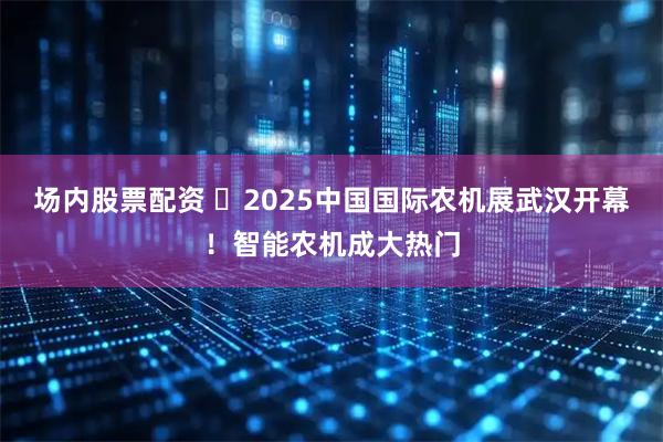 场内股票配资 2025中国国际农机展武汉开幕!智能农机成大热门