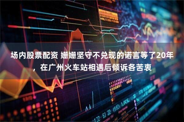 场内股票配资 姗姗坚守不兑现的诺言等了20年,在广州火车站相遇后倾诉各苦衷