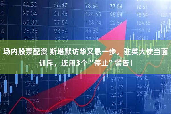 场内股票配资 斯塔默访华又悬一步，驻英大使当面训斥，连用3个“停止”警告！