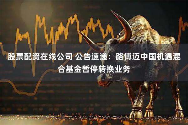 股票配资在线公司 公告速递：路博迈中国机遇混合基金暂停转换业务