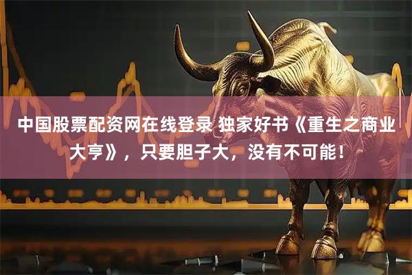 中国股票配资网在线登录 独家好书《重生之商业大亨》，只要胆子大，没有不可能！