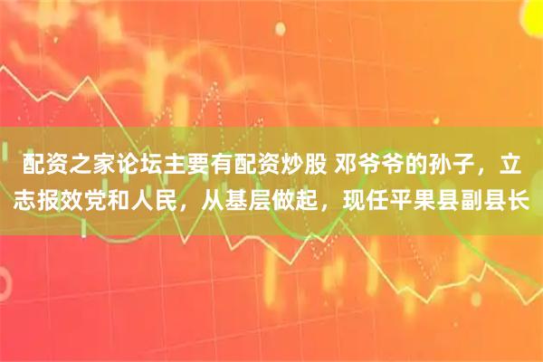 配资之家论坛主要有配资炒股 邓爷爷的孙子，立志报效党和人民，从基层做起，现任平果县副县长