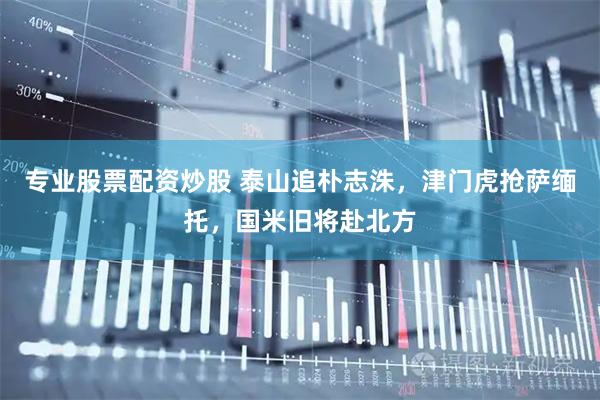 专业股票配资炒股 泰山追朴志洙，津门虎抢萨缅托，国米旧将赴北方