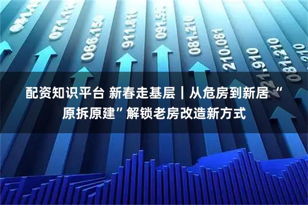 配资知识平台 新春走基层｜从危房到新居 “原拆原建”解锁老房改造新方式