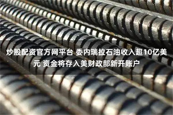 炒股配资官方网平台 委内瑞拉石油收入超10亿美元 资金将存入美财政部新开账户