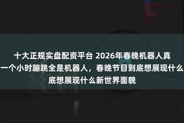 十大正规实盘配资平台 2026年春晚机器人真抢眼，开场一个小时蹦跳全是机器人，春晚节目到底想展现什么新世界面貌