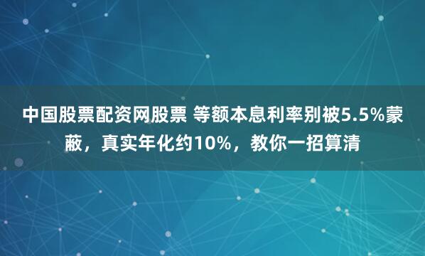 中国股票配资网股票 等额本息利率别被5.5%蒙蔽，真实年化约10%，教你一招算清