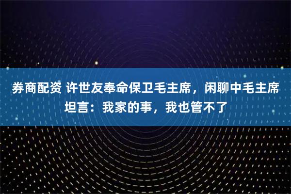 券商配资 许世友奉命保卫毛主席，闲聊中毛主席坦言：我家的事，我也管不了