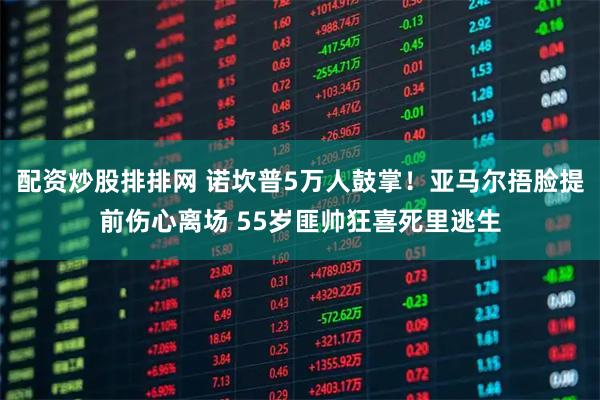 配资炒股排排网 诺坎普5万人鼓掌！亚马尔捂脸提前伤心离场 55岁匪帅狂喜死里逃生