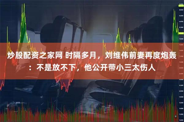 炒股配资之家网 时隔多月，刘维伟前妻再度炮轰：不是放不下，他公开带小三太伤人