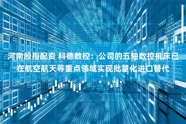 河南股指配资 科德数控：公司的五轴数控机床已在航空航天等重点领域实现批量化进口替代