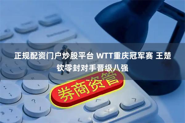 正规配资门户炒股平台 WTT重庆冠军赛 王楚钦零封对手晋级八强