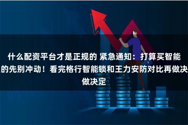 什么配资平台才是正规的 紧急通知：打算买智能锁的先别冲动！看完格行智能锁和王力安防对比再做决定