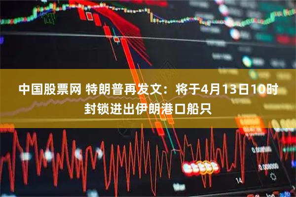 中国股票网 特朗普再发文：将于4月13日10时封锁进出伊朗港口船只