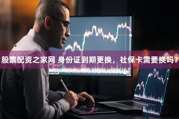 股票配资之家网 身份证到期更换，社保卡需要换吗？