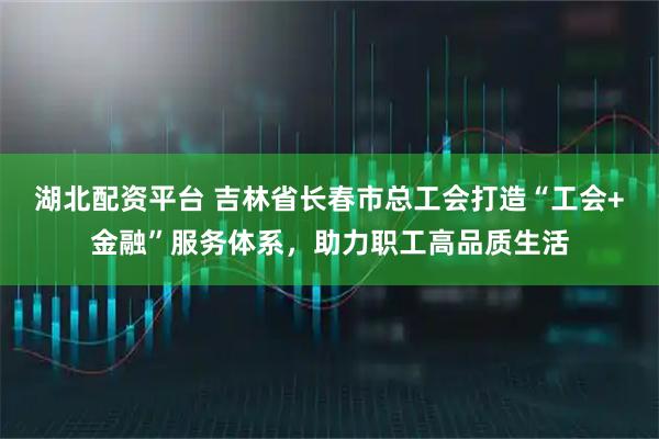 湖北配资平台 吉林省长春市总工会打造“工会+金融”服务体系，助力职工高品质生活
