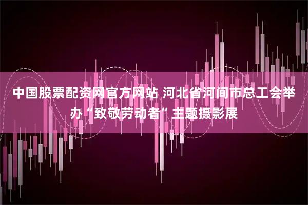 中国股票配资网官方网站 河北省河间市总工会举办“致敬劳动者”主题摄影展