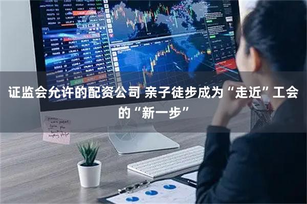 证监会允许的配资公司 亲子徒步成为“走近”工会的“新一步”
