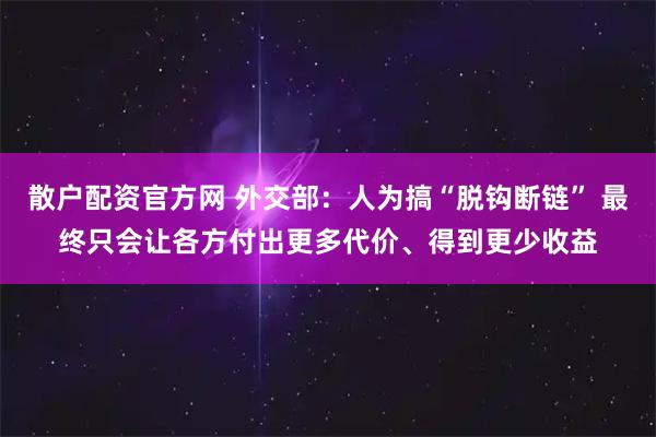 散户配资官方网 外交部：人为搞“脱钩断链” 最终只会让各方付出更多代价、得到更少收益