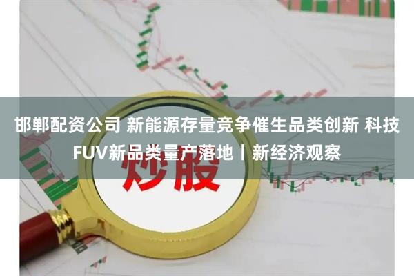 邯郸配资公司 新能源存量竞争催生品类创新 科技FUV新品类量产落地丨新经济观察