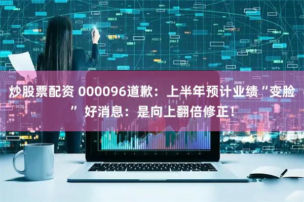 炒股票配资 000096道歉：上半年预计业绩“变脸” 好消息：是向上翻倍修正！