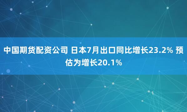中国期货配资公司 日本7月出口同比增长23.2% 预估为增长20.1%