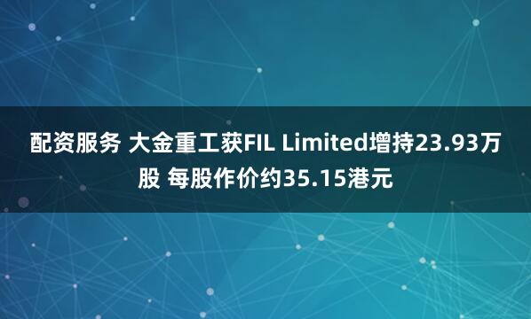配资服务 大金重工获FIL Limited增持23.93万股 每股作价约35.15港元
