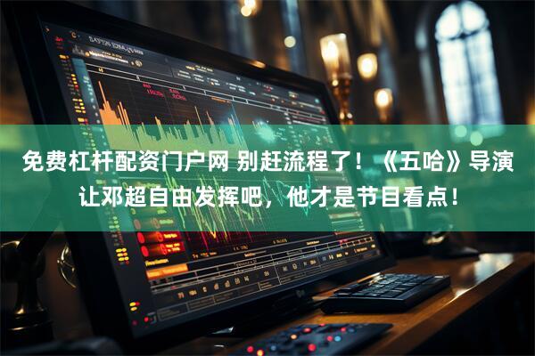 免费杠杆配资门户网 别赶流程了！《五哈》导演让邓超自由发挥吧，他才是节目看点！