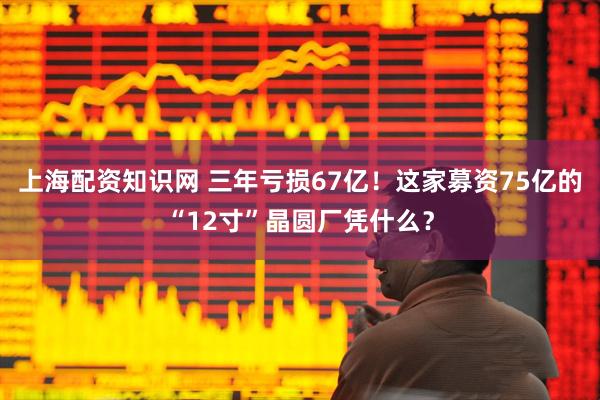上海配资知识网 三年亏损67亿！这家募资75亿的“12寸”晶圆厂凭什么？