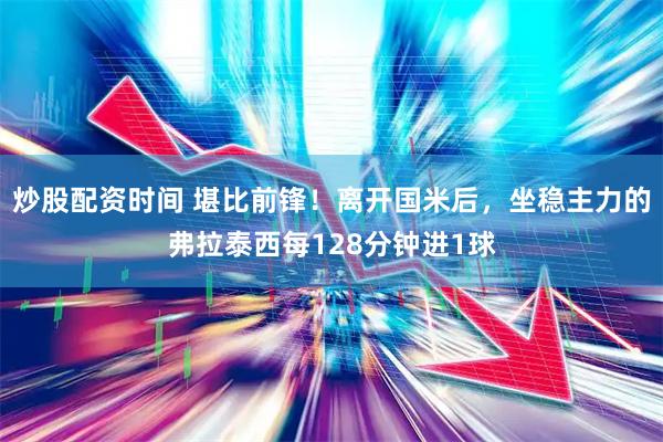 炒股配资时间 堪比前锋！离开国米后，坐稳主力的弗拉泰西每128分钟进1球