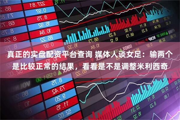 真正的实盘配资平台查询 媒体人谈女足：输两个是比较正常的结果，看看是不是调整米利西奇